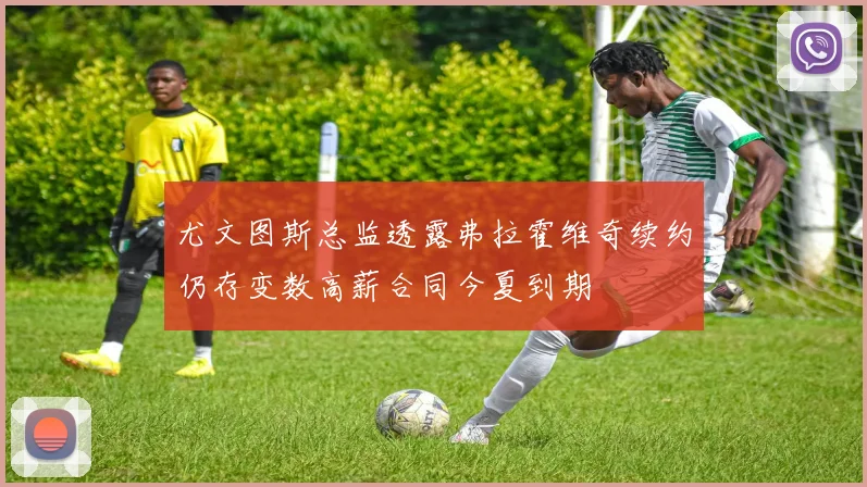 尤文图斯总监透露弗拉霍维奇续约仍存变数高薪合同今夏到期