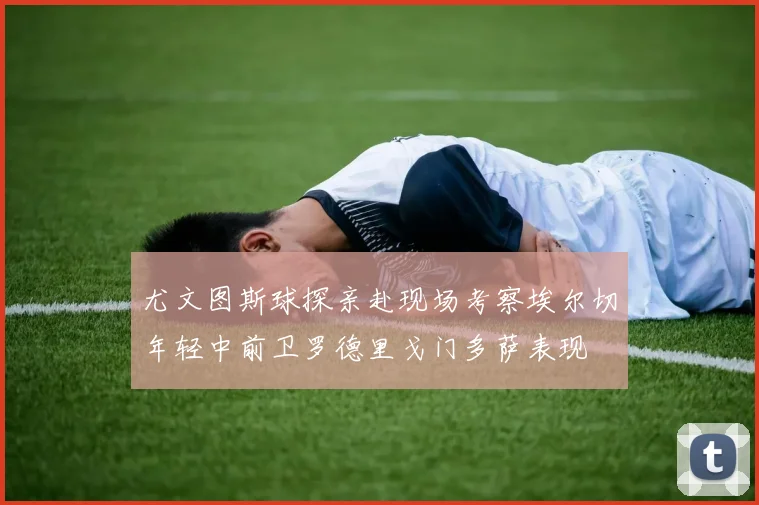 尤文图斯球探亲赴现场考察埃尔切年轻中前卫罗德里戈门多萨表现
