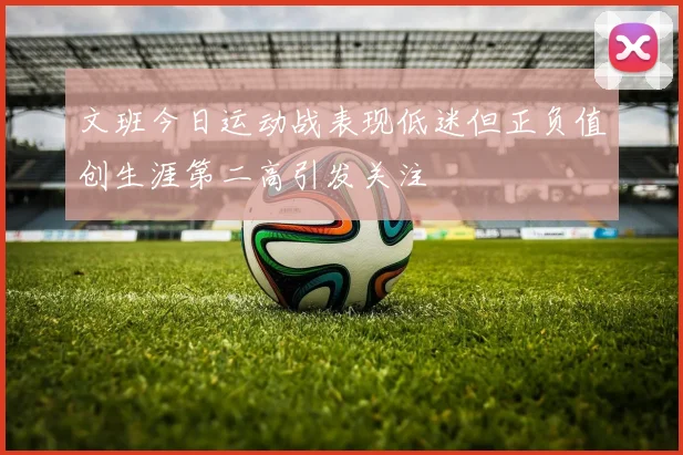 文班今日运动战表现低迷但正负值创生涯第二高引发关注