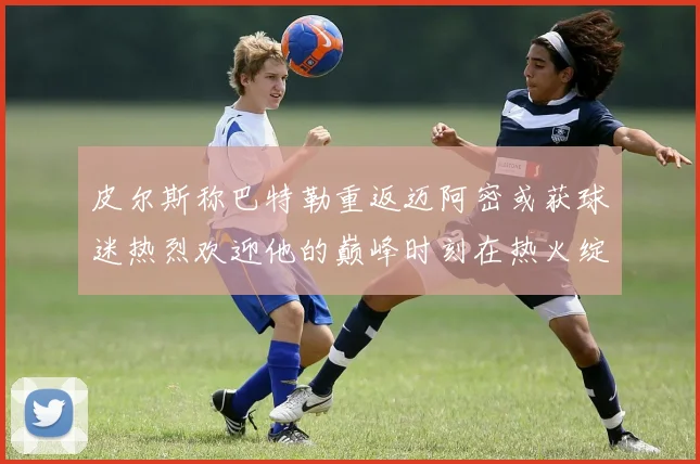 皮尔斯称巴特勒重返迈阿密或获球迷热烈欢迎他的巅峰时刻在热火绽放