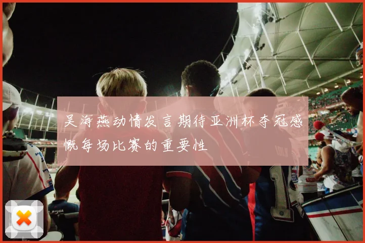 吴海燕动情发言期待亚洲杯夺冠感慨每场比赛的重要性