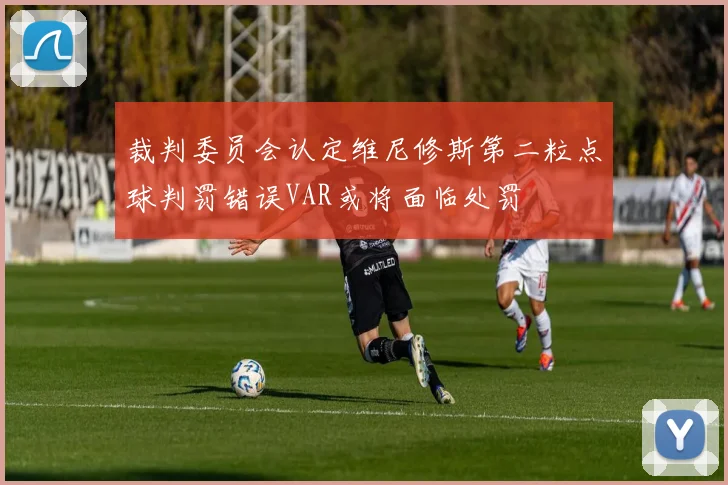 裁判委员会认定维尼修斯第二粒点球判罚错误VAR或将面临处罚