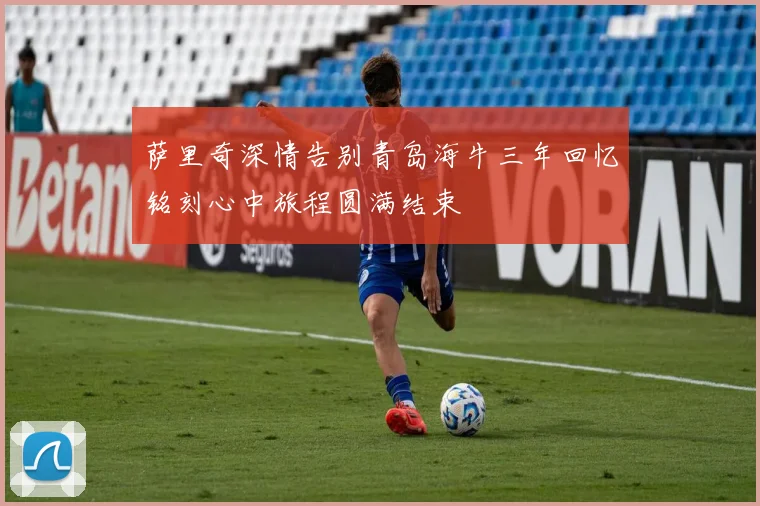 萨里奇深情告别青岛海牛三年回忆铭刻心中旅程圆满结束