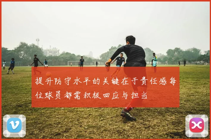 提升防守水平的关键在于责任感每位球员都需积极回应与担当