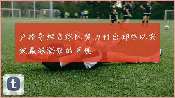 卢指导坦言球队努力付出却难以突破赢球瓶颈的困境