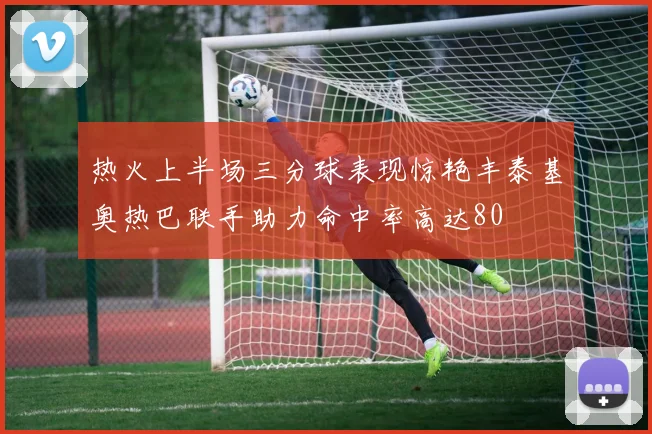 热火上半场三分球表现惊艳丰泰基奥热巴联手助力命中率高达80