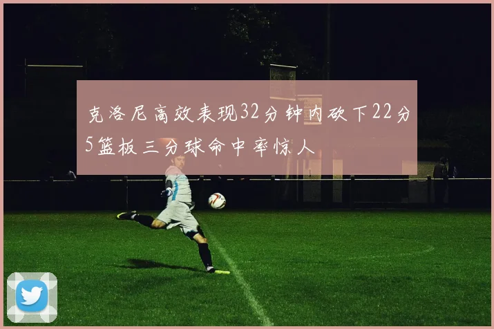 克洛尼高效表现32分钟内砍下22分5篮板三分球命中率惊人