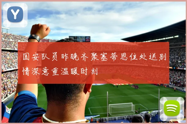 国安队员昨晚齐聚塞蒂恩住处送别情深意重温暖时刻