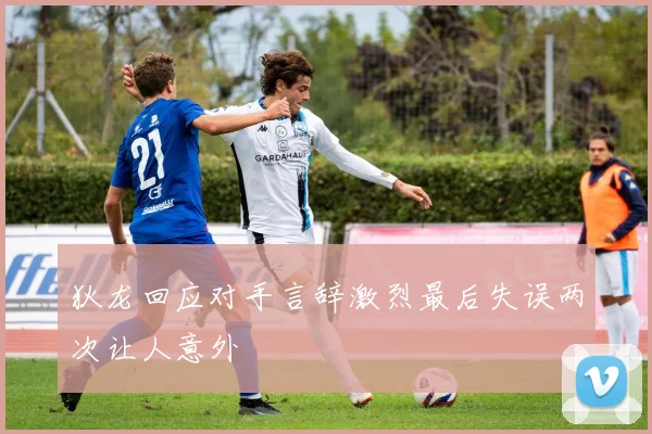 狄龙回应对手言辞激烈最后失误两次让人意外