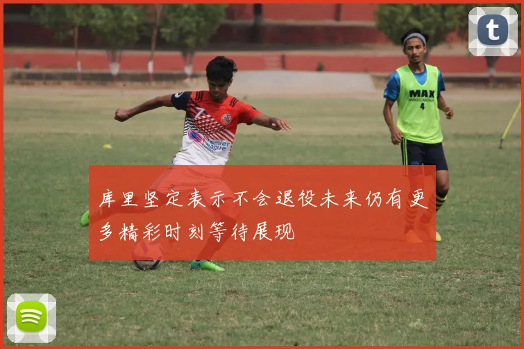 库里坚定表示不会退役未来仍有更多精彩时刻等待展现