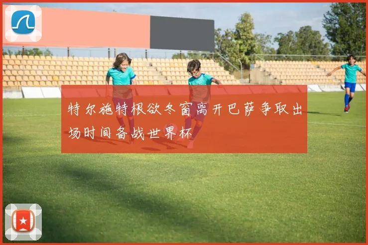 特尔施特根欲冬窗离开巴萨争取出场时间备战世界杯
