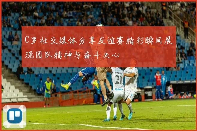 C罗社交媒体分享友谊赛精彩瞬间展现团队精神与奋斗决心