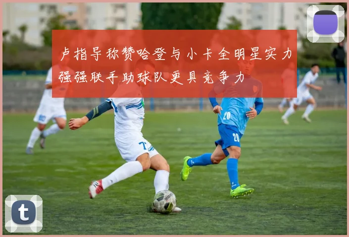 卢指导称赞哈登与小卡全明星实力强强联手助球队更具竞争力
