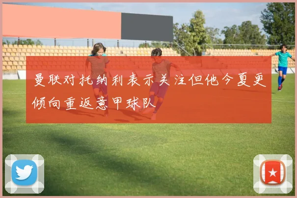 曼联对托纳利表示关注但他今夏更倾向重返意甲球队