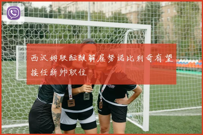 西汉姆联酝酿解雇努诺比利奇有望接任新帅职位