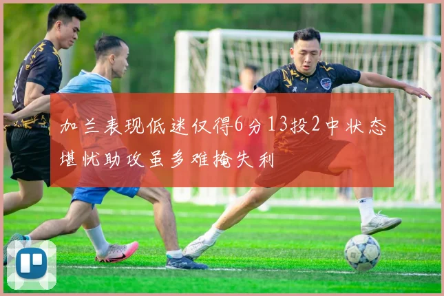 加兰表现低迷仅得6分13投2中状态堪忧助攻虽多难掩失利