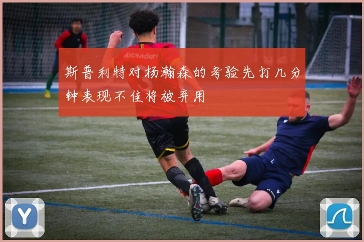 斯普利特对杨瀚森的考验先打几分钟表现不佳将被弃用