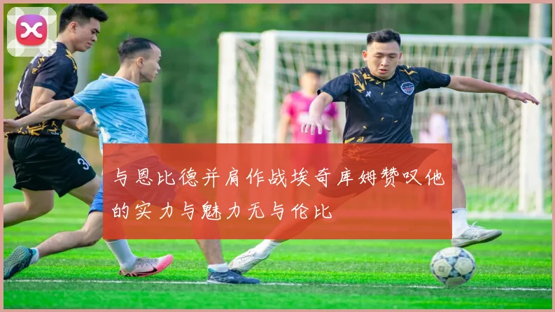 与恩比德并肩作战埃奇库姆赞叹他的实力与魅力无与伦比