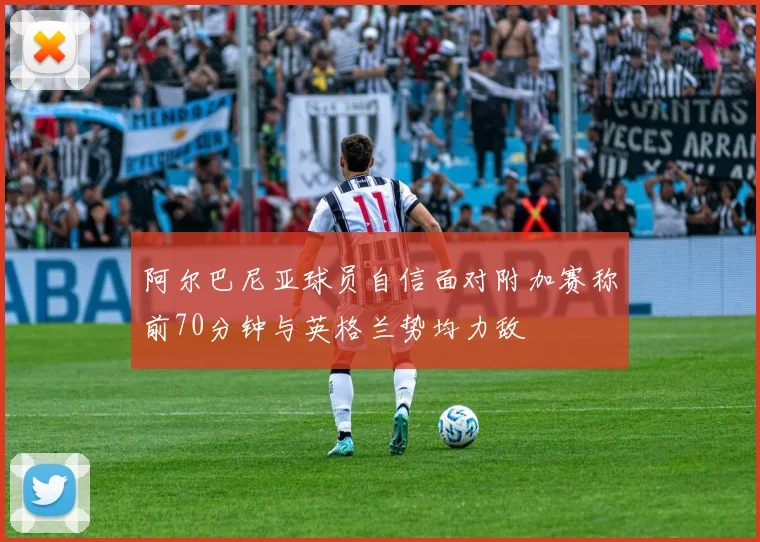 阿尔巴尼亚球员自信面对附加赛称前70分钟与英格兰势均力敌