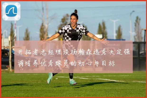 开拓者总经理谈杨瀚森选秀决定强调培养优秀球员的初心与目标
