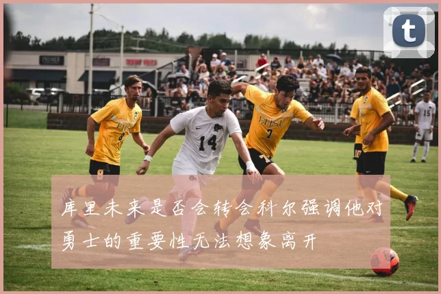 库里未来是否会转会科尔强调他对勇士的重要性无法想象离开