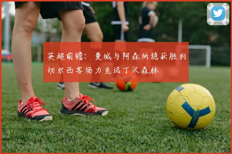 英超前瞻：曼城与阿森纳稳获胜利切尔西客场力克诺丁汉森林